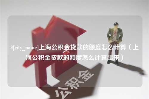 安溪上海公积金贷款的额度怎么计算（上海公积金贷款的额度怎么计算出来）